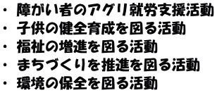 ・ 障がい者のアグリ就労支援活動 ・ 子供の健全育成を図る活動 ・ 福祉の増進を図る活動 ・ まちづくりを推進を図る活動 ・ 環境の保全を図る活動